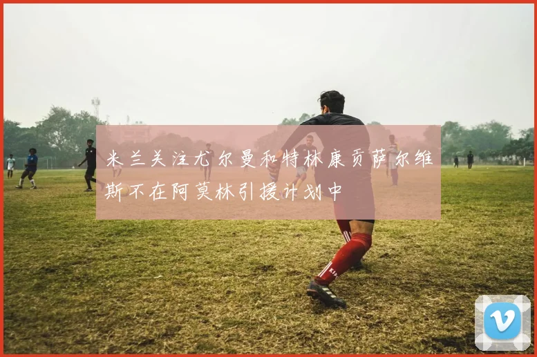 米兰关注尤尔曼和特林康贡萨尔维斯不在阿莫林引援计划中