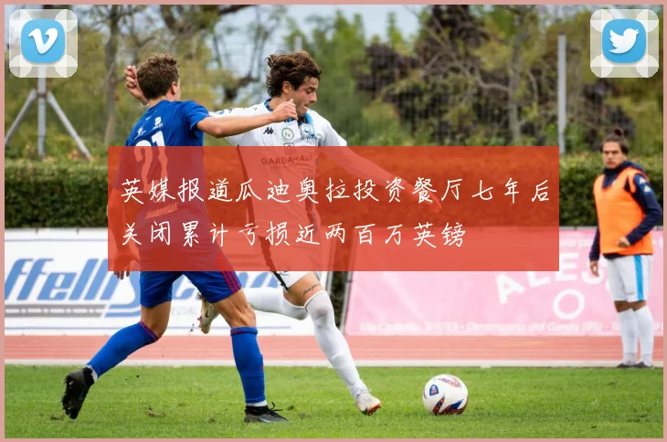 英媒报道瓜迪奥拉投资餐厅七年后关闭累计亏损近两百万英镑