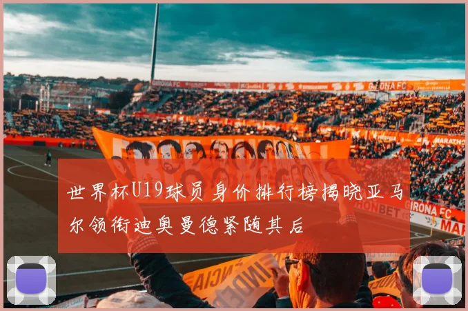世界杯U19球员身价排行榜揭晓亚马尔领衔迪奥曼德紧随其后
