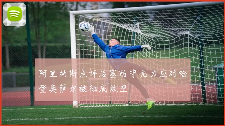 阿里纳斯点评活塞防守无力应对哈登奥萨尔被彻底放空