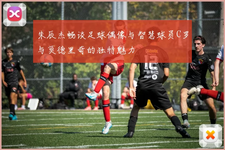 朱辰杰畅谈足球偶像与智慧球员C罗与莫德里奇的独特魅力