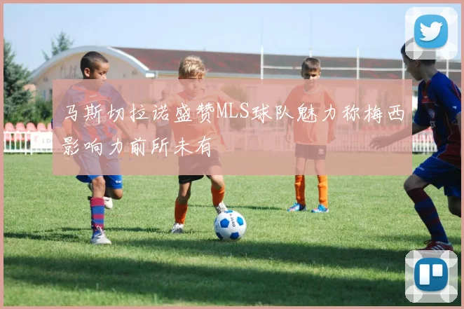 马斯切拉诺盛赞MLS球队魅力称梅西影响力前所未有