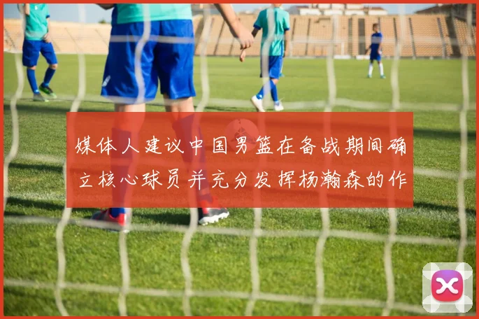 媒体人建议中国男篮在备战期间确立核心球员并充分发挥杨瀚森的作用