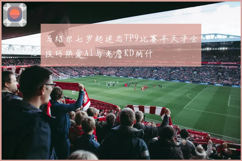 马绍尔七岁起迷恋TP9比赛半天学会技巧热爱AI与老詹KD纳什