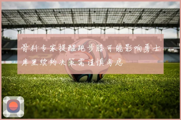 骨科专家提醒跑步膝可能影响勇士库里续约决策需谨慎考虑