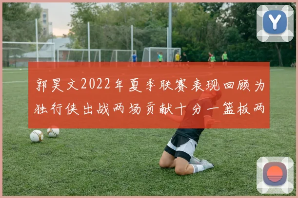 郭昊文2022年夏季联赛表现回顾为独行侠出战两场贡献十分一篮板两助攻