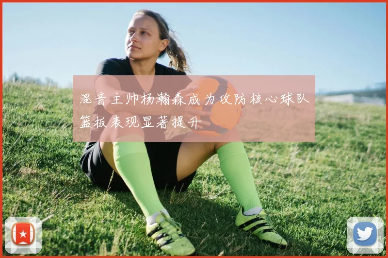 混音主帅杨瀚森成为攻防核心球队篮板表现显著提升