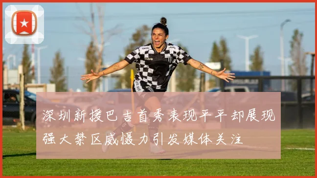 深圳新援巴吉首秀表现平平却展现强大禁区威慑力引发媒体关注