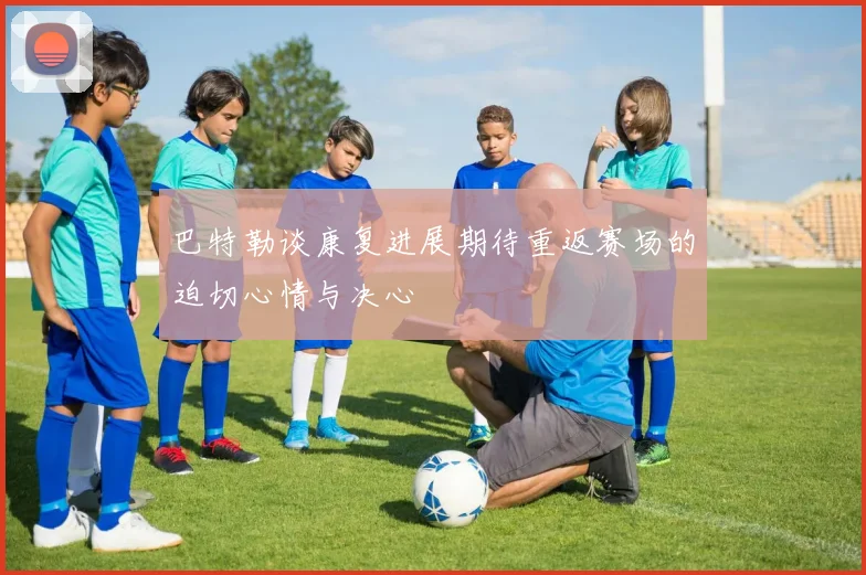 巴特勒谈康复进展期待重返赛场的迫切心情与决心