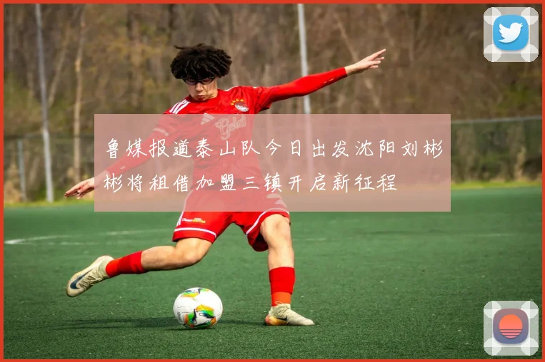 鲁媒报道泰山队今日出发沈阳刘彬彬将租借加盟三镇开启新征程