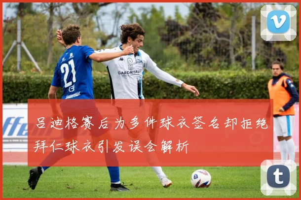 吕迪格赛后为多件球衣签名却拒绝拜仁球衣引发误会解析