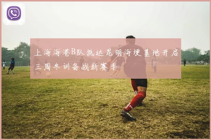上海海港B队抵达昆明海埂基地开启三周冬训备战新赛季