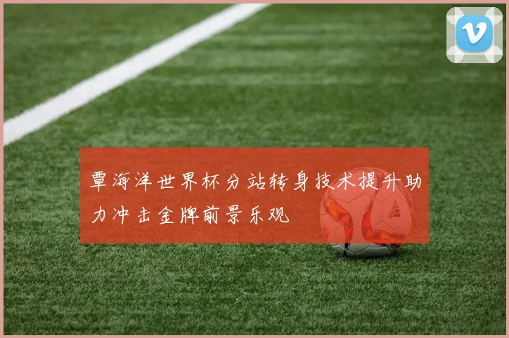 覃海洋世界杯分站转身技术提升助力冲击金牌前景乐观