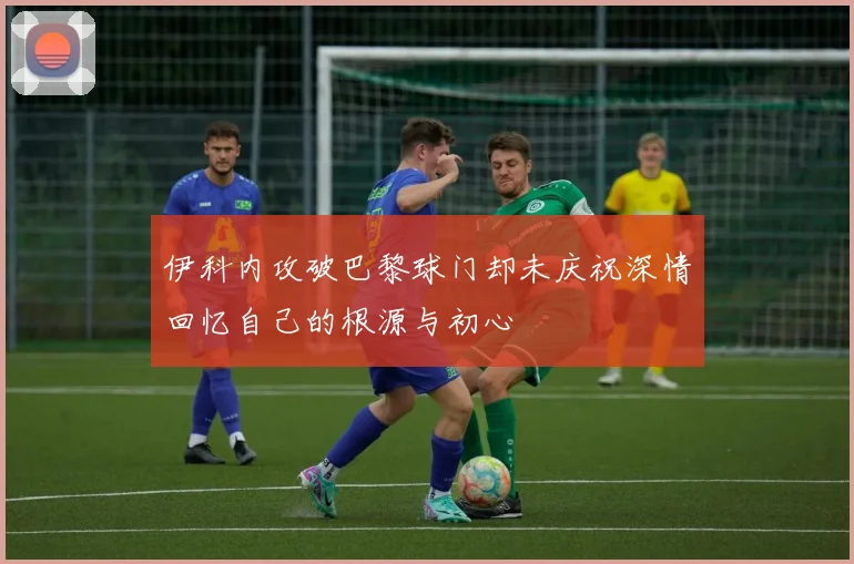 伊科内攻破巴黎球门却未庆祝深情回忆自己的根源与初心