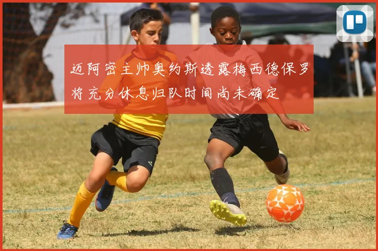 迈阿密主帅奥约斯透露梅西德保罗将充分休息归队时间尚未确定