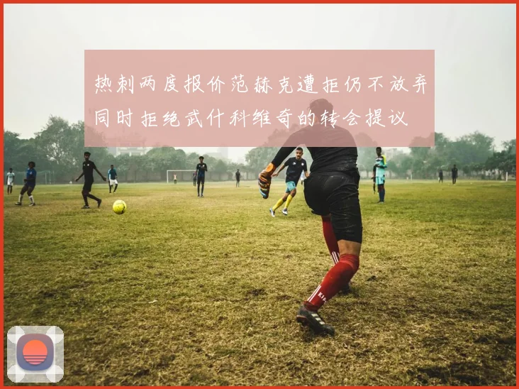 热刺两度报价范赫克遭拒仍不放弃同时拒绝武什科维奇的转会提议