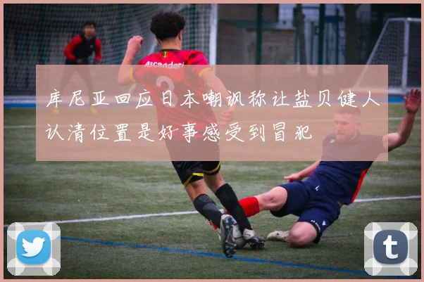 库尼亚回应日本嘲讽称让盐贝健人认清位置是好事感受到冒犯