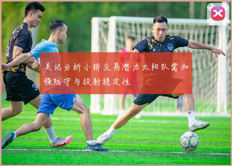美记分析小桥交易潜力太阳队需加强防守与投射稳定性