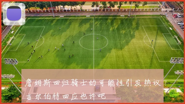 詹姆斯回归骑士的可能性引发热议吉尔伯特回应也许吧