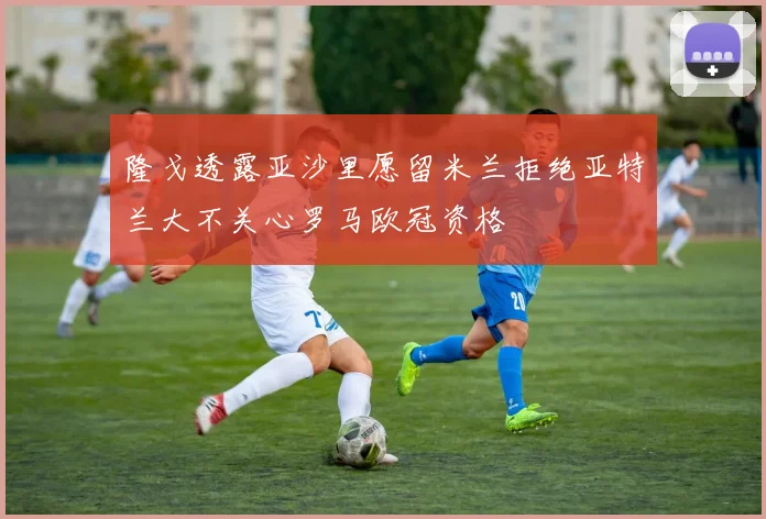 隆戈透露亚沙里愿留米兰拒绝亚特兰大不关心罗马欧冠资格