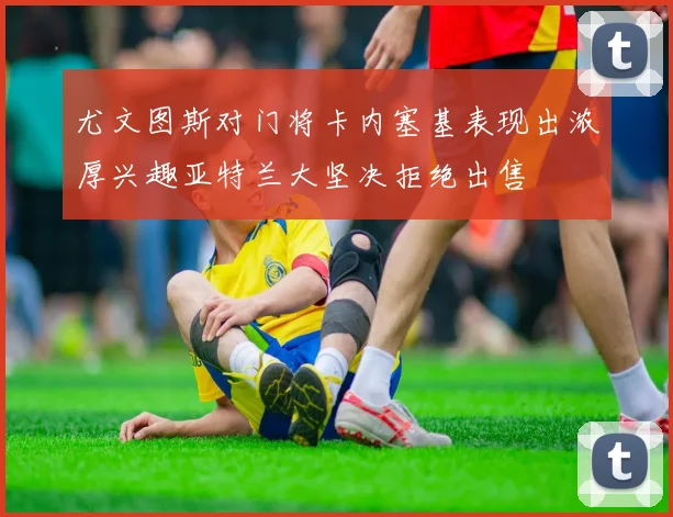 尤文图斯对门将卡内塞基表现出浓厚兴趣亚特兰大坚决拒绝出售